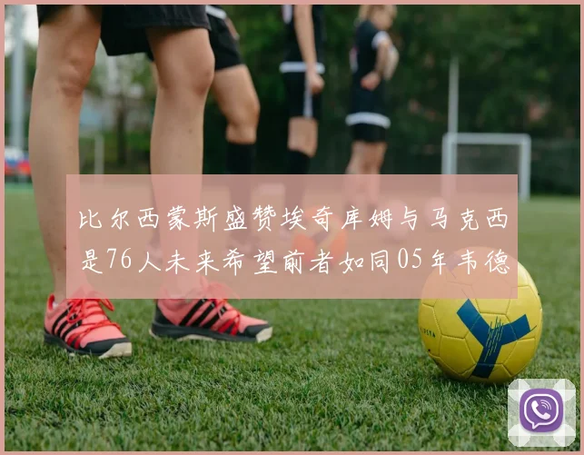 比尔西蒙斯盛赞埃奇库姆与马克西是76人未来希望前者如同05年韦德