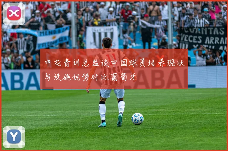 申花青训总监谈中国球员培养现状与设施优势对比葡萄牙
