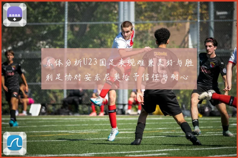 东体分析U23国足表现难兼美好与胜利足协对安东尼奥给予信任与耐心