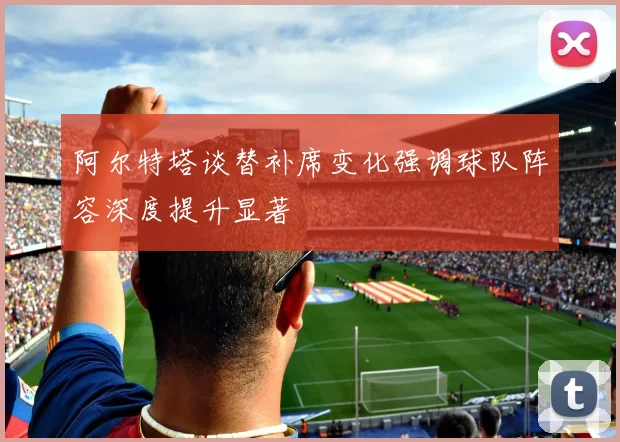 阿尔特塔谈替补席变化强调球队阵容深度提升显著