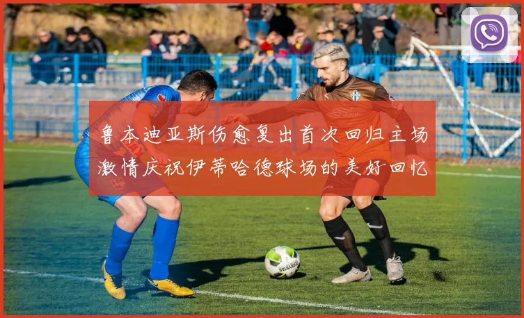 鲁本迪亚斯伤愈复出首次回归主场激情庆祝伊蒂哈德球场的美好回忆