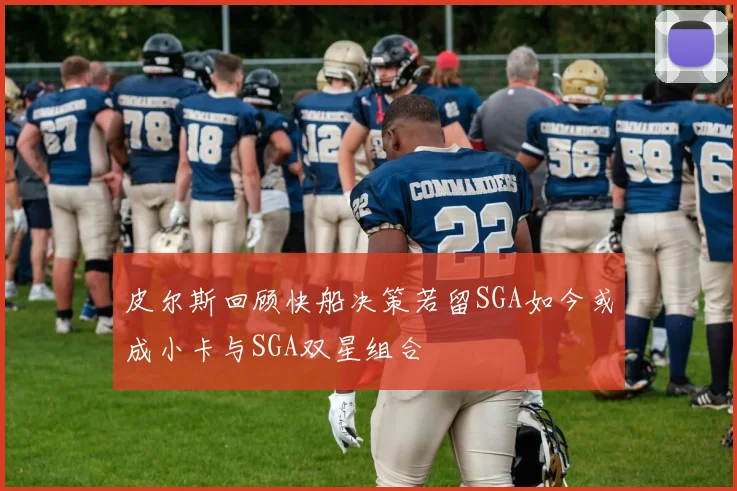 皮尔斯回顾快船决策若留SGA如今或成小卡与SGA双星组合