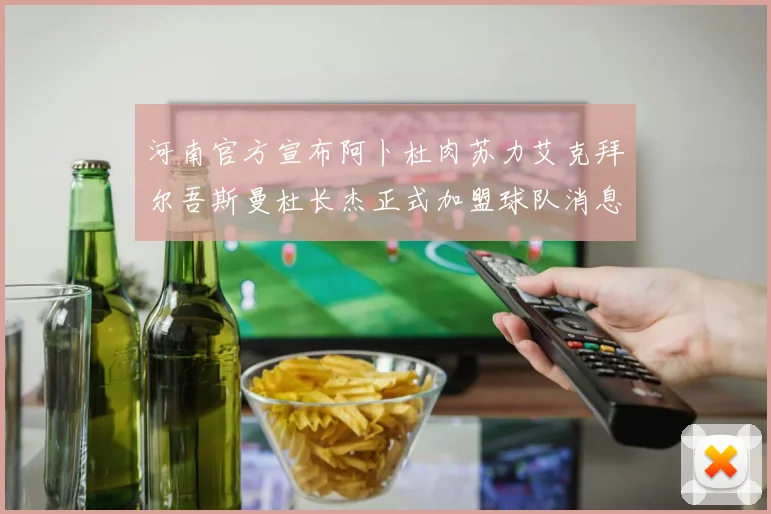 河南官方宣布阿卜杜肉苏力艾克拜尔吾斯曼杜长杰正式加盟球队消息