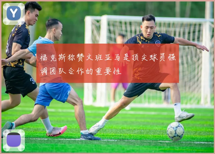福克斯称赞文班亚马是顶尖球员强调团队合作的重要性