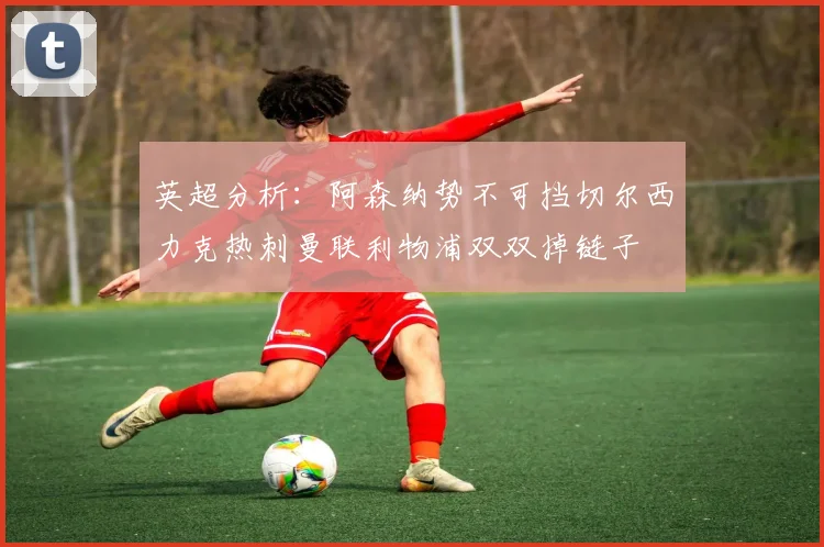 英超分析：阿森纳势不可挡切尔西力克热刺曼联利物浦双双掉链子