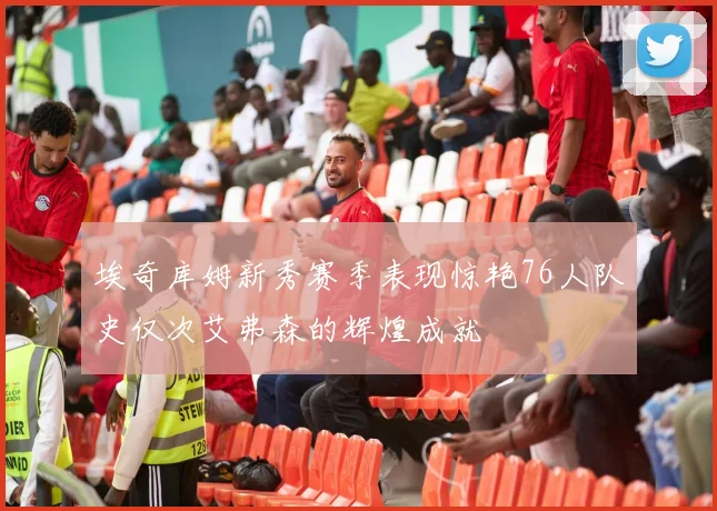 埃奇库姆新秀赛季表现惊艳76人队史仅次艾弗森的辉煌成就