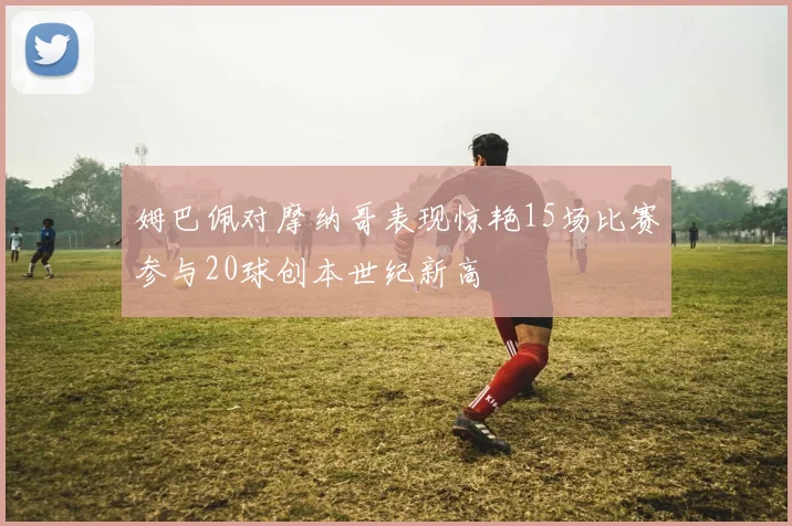 姆巴佩对摩纳哥表现惊艳15场比赛参与20球创本世纪新高