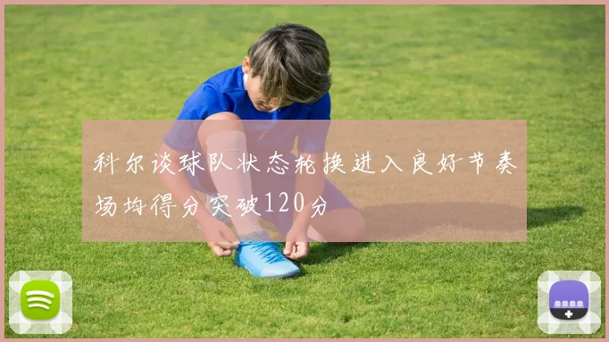 科尔谈球队状态轮换进入良好节奏场均得分突破120分