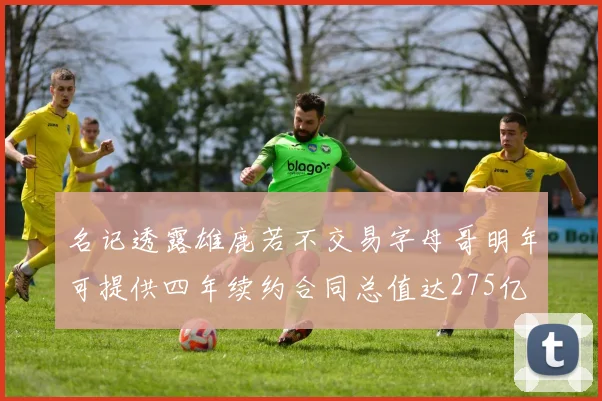 名记透露雄鹿若不交易字母哥明年可提供四年续约合同总值达275亿