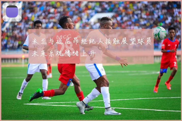 米兰与迈尼昂经纪人接触展望球员未来乐观情绪上升