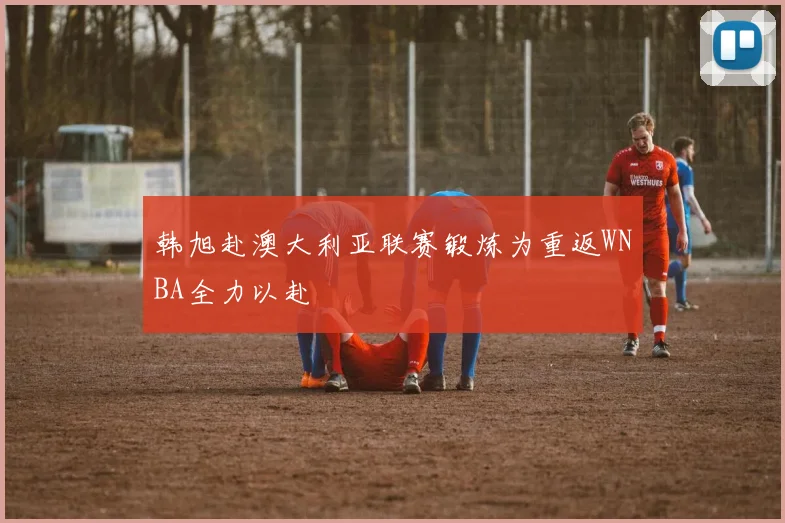 韩旭赴澳大利亚联赛锻炼为重返WNBA全力以赴