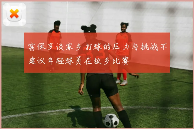 富保罗谈家乡打球的压力与挑战不建议年轻球员在故乡比赛