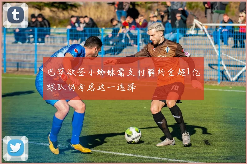 巴萨欲签小蜘蛛需支付解约金超1亿球队仍考虑这一选择