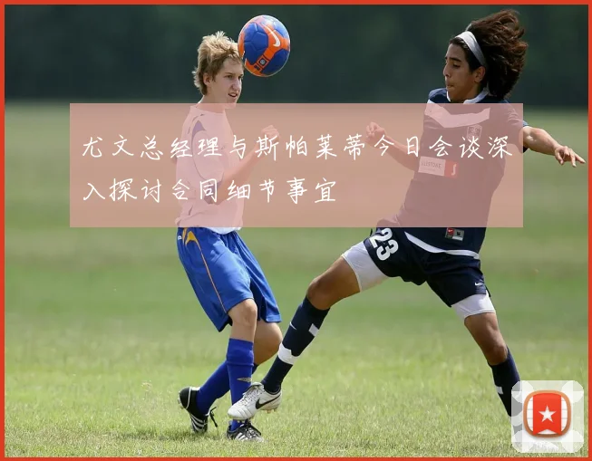 尤文总经理与斯帕莱蒂今日会谈深入探讨合同细节事宜