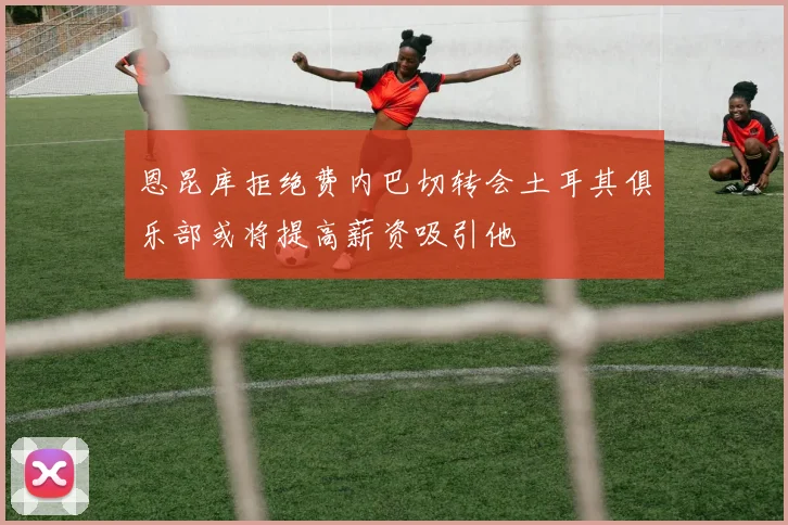 恩昆库拒绝费内巴切转会土耳其俱乐部或将提高薪资吸引他