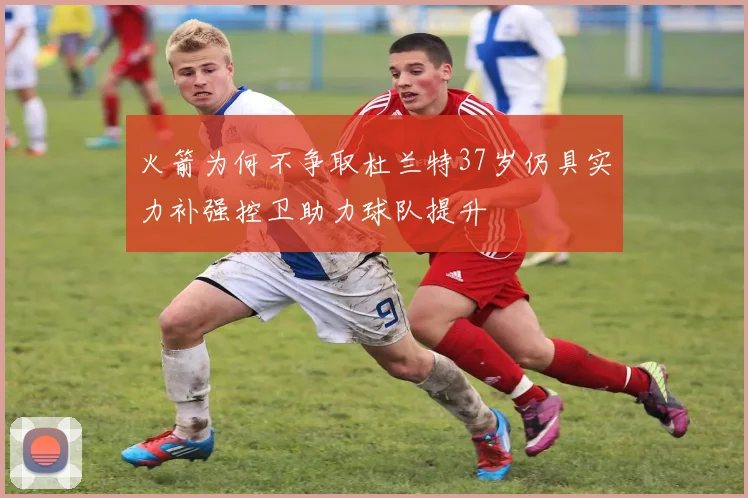 火箭为何不争取杜兰特37岁仍具实力补强控卫助力球队提升