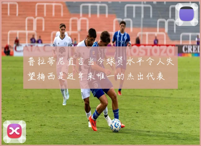 普拉蒂尼直言当今球员水平令人失望梅西是近年来唯一的杰出代表