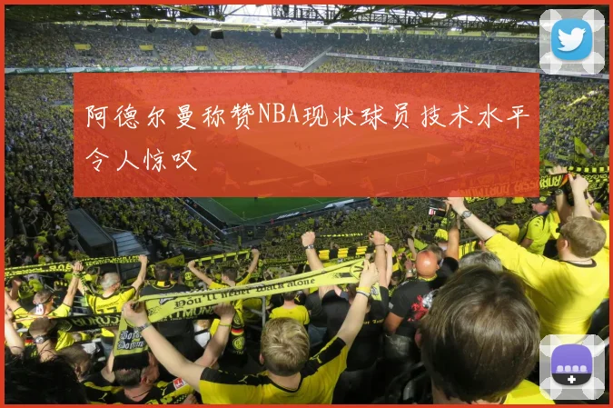 阿德尔曼称赞NBA现状球员技术水平令人惊叹