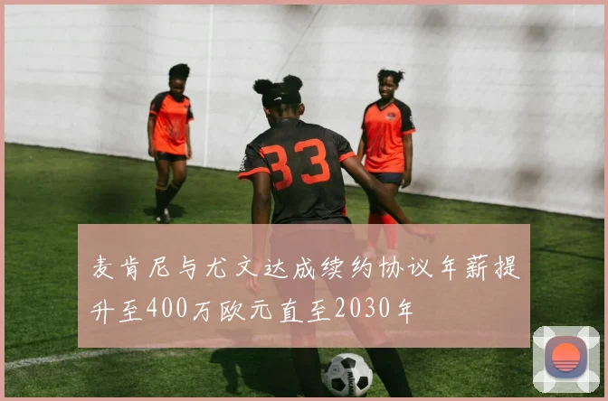 麦肯尼与尤文达成续约协议年薪提升至400万欧元直至2030年