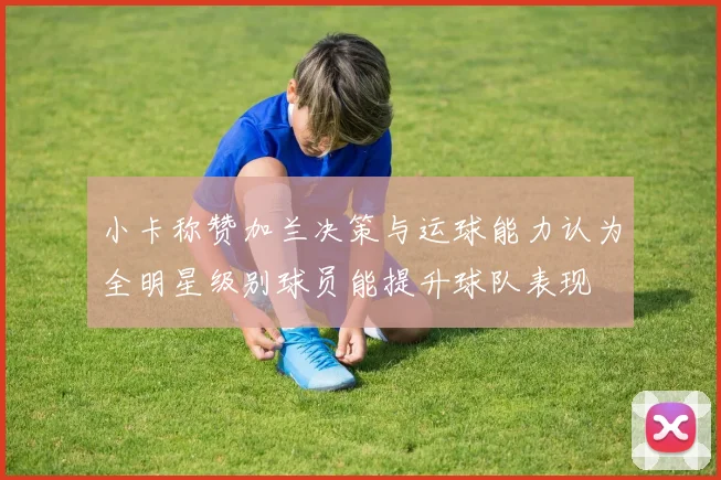 小卡称赞加兰决策与运球能力认为全明星级别球员能提升球队表现