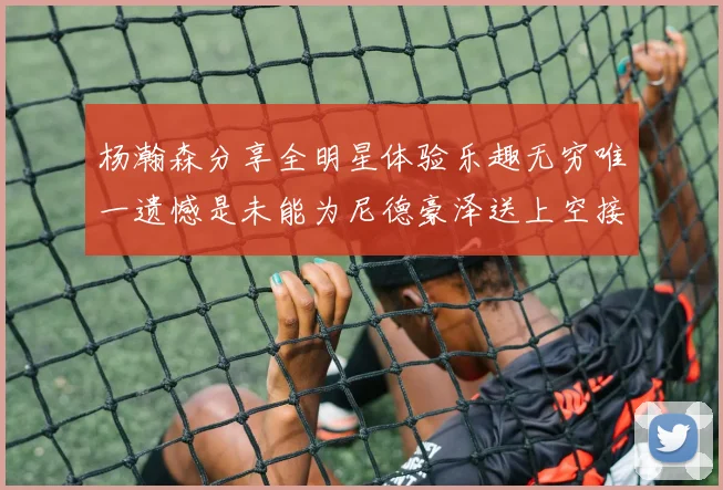 杨瀚森分享全明星体验乐趣无穷唯一遗憾是未能为尼德豪泽送上空接助攻