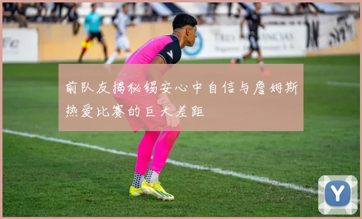 前队友揭秘锡安心中自信与詹姆斯热爱比赛的巨大差距