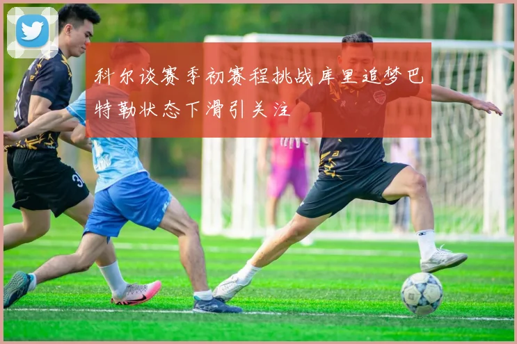 科尔谈赛季初赛程挑战库里追梦巴特勒状态下滑引关注