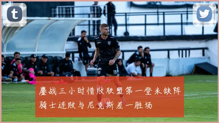 鏖战三小时惜败联盟第一登米缺阵骑士连败与尼克斯差一胜场