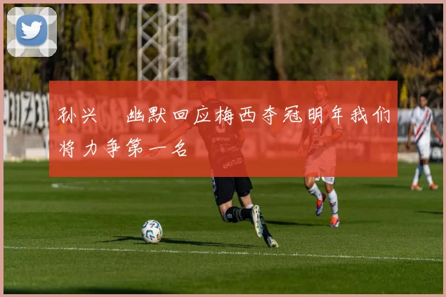 孙兴慜幽默回应梅西夺冠明年我们将力争第一名