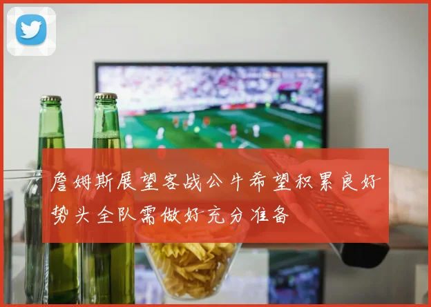 詹姆斯展望客战公牛希望积累良好势头全队需做好充分准备