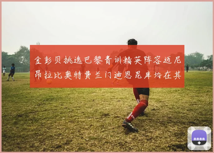 金彭贝挑选巴黎青训精英阵容迈尼昂拉比奥特费兰门迪恩昆库均在其中