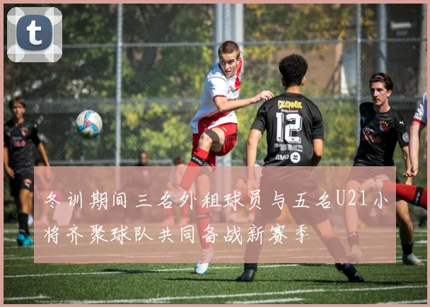 冬训期间三名外租球员与五名U21小将齐聚球队共同备战新赛季