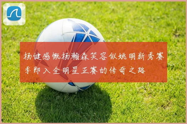 杨健感慨杨瀚森笑容似姚明新秀赛季即入全明星正赛的传奇之路