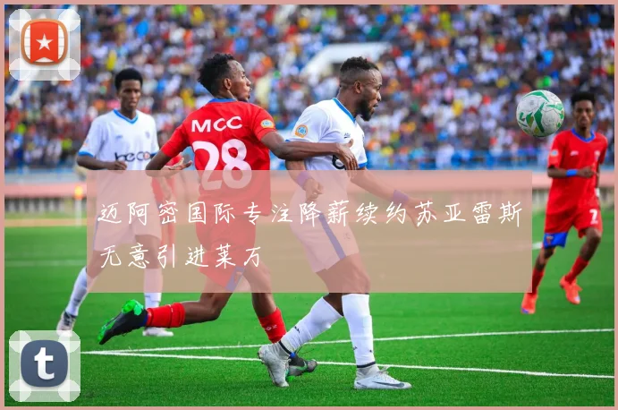 迈阿密国际专注降薪续约苏亚雷斯无意引进莱万