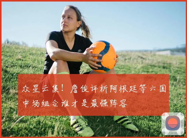 众星云集！詹俊评析阿根廷等六国中场组合谁才是最强阵容