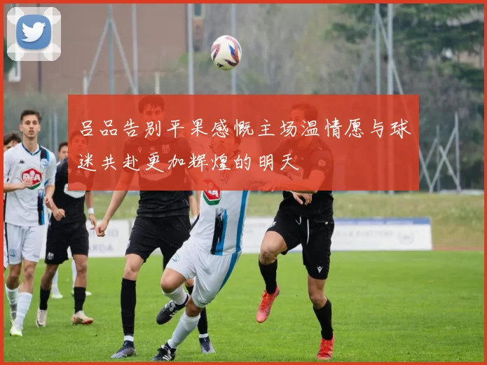 吕品告别平果感慨主场温情愿与球迷共赴更加辉煌的明天