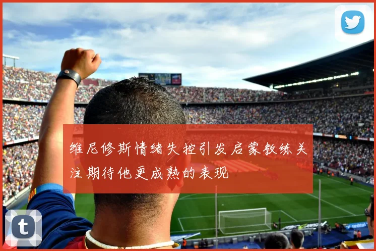 维尼修斯情绪失控引发启蒙教练关注期待他更成熟的表现