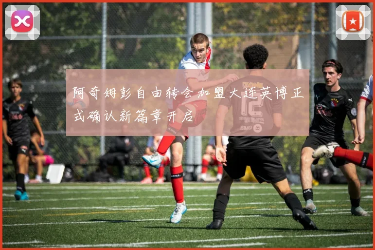 阿奇姆彭自由转会加盟大连英博正式确认新篇章开启