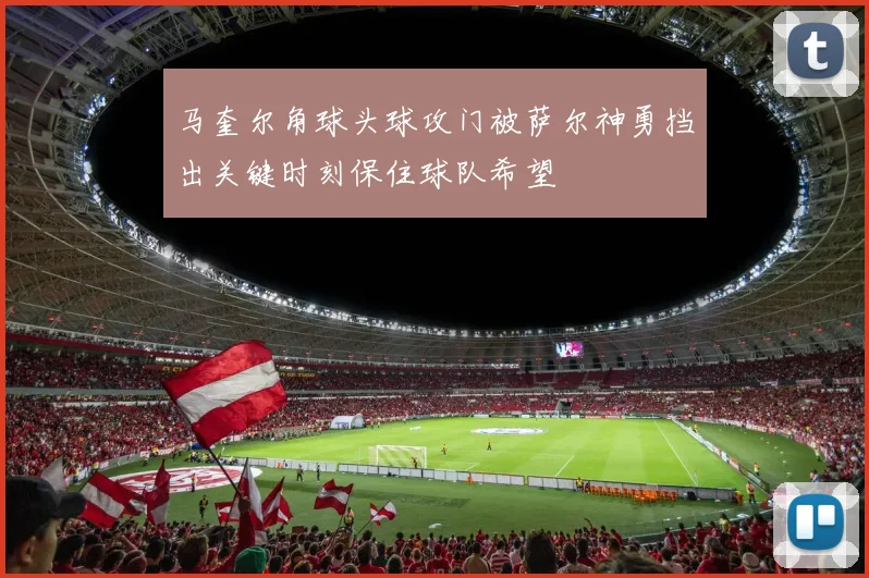 马奎尔角球头球攻门被萨尔神勇挡出关键时刻保住球队希望