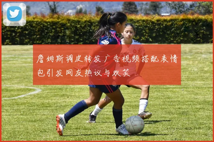 詹姆斯调皮转发广告视频搭配表情包引发网友热议与欢笑