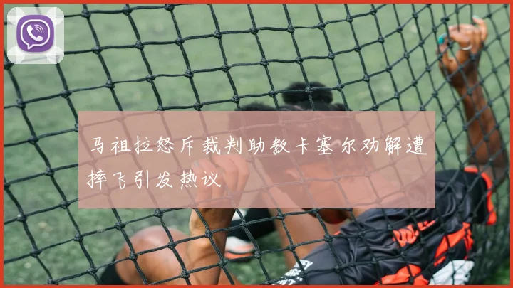 马祖拉怒斥裁判助教卡塞尔劝解遭摔飞引发热议