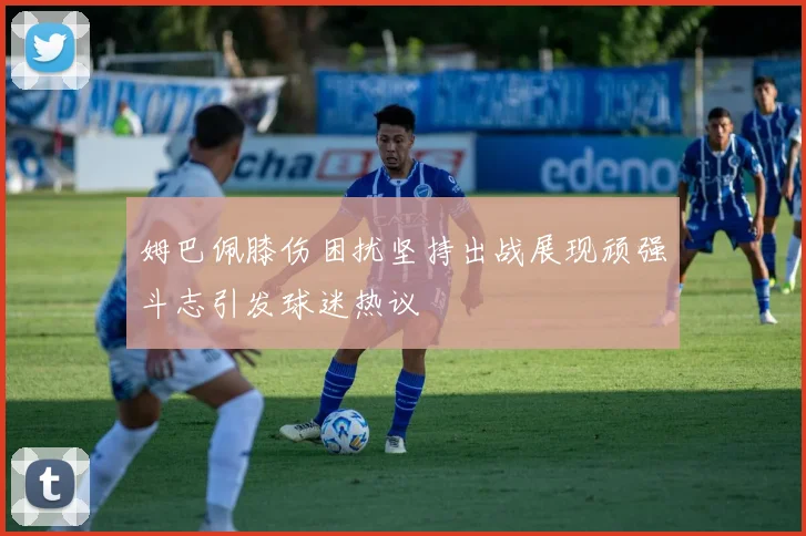 姆巴佩膝伤困扰坚持出战展现顽强斗志引发球迷热议